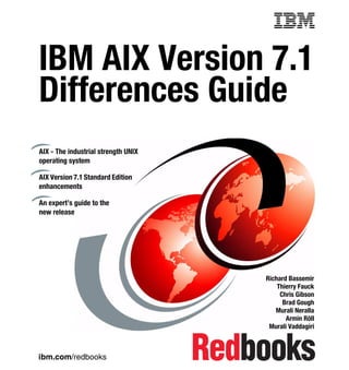 ibm.com/redbooks
IBM AIX Version 7.1
Differences Guide
Richard Bassemir
Thierry Fauck
Chris Gibson
Brad Gough
Murali Neralla
Armin Röll
Murali Vaddagiri
AIX - The industrial strength UNIX
operating system
AIX Version 7.1 Standard Edition
enhancements
An expert’s guide to the
new release
Front cover
 