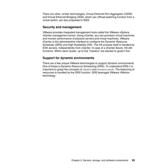 There are other, similar technologies. Virtual Ethernet Port Aggregator (VEPA)
and Virtual Ethernet Bridging (VEB), which can offload switching function from a
virtual switch, are also proposed to IEEE.

Security and management
VMware provides integrated management tools called the VMware vSphere
vCenter management server. Using vCenter, you can provision virtual machines
and monitor performance of physical servers and virtual machines. VMware
vCenter is the administrative interface to configure the Dynamic Resource
Scheduler (DRS) and High Availability (HA). The HA process itself is handled by
ESX servers, independently from vCenter. In case of a vCenter failure, HA still
functions. Within each cluster, up to five “masters” are elected to govern this.

Support for dynamic environments
There are a few unique VMware technologies to support dynamic environments.
One of these is Dynamic Resource Scheduling (DRS). To understand DRS it is
important to grasp the concepts of clusters and resource pools. The balancing of
resources is handled by the DRS function. DRS leverages VMware VMotion
technology.




                         Chapter 2. Servers, storage, and software components   93
 