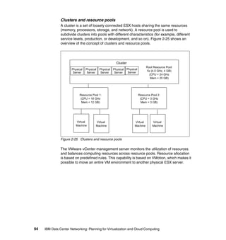 Clusters and resource pools
               A cluster is a set of loosely connected ESX hosts sharing the same resources
               (memory, processors, storage, and network). A resource pool is used to
               subdivide clusters into pools with different characteristics (for example, different
               service levels, production, or development, and so on). Figure 2-25 shows an
               overview of the concept of clusters and resource pools.




                                                         Cluster
                                                                                  Root Resource Pool:
                      Physical   Physical   Physical   Physical   Physical
                                                                                   5x (4.0 GHz, 4 GB)
                       Server     Server     Server     Server     Server
                                                                                    (CPU = 24 GHz
                                                                                     Mem = 20 GB)




                           Resource Pool 1:                                  Resource Pool 2:
                           (CPU = 16 GHz                                      (CPU = 3 GHz
                            Mem = 12 GB)                                       Mem = 3 GB)




                         Virtual        Virtual                         Virtual        Virtual
                         Machine        Machine                         Machine        Machine



               Figure 2-25 Clusters and resource pools

               The VMware vCenter management server monitors the utilization of resources
               and balances computing resources across resource pools. Resource allocation
               is based on predefined rules. This capability is based on VMotion, which makes it
               possible to move an entire VM environment to another physical ESX server.




94   IBM Data Center Networking: Planning for Virtualization and Cloud Computing
 