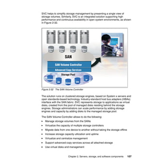 SVC helps to simplify storage management by presenting a single view of
storage volumes. Similarly, SVC is an integrated solution supporting high
performance and continuous availability in open system environments, as shown
in Figure 2-32.




Figure 2-32 The SAN Volume Controller

The solution runs on clustered storage engines, based on System x servers and
open standards-based technology. Industry-standard host bus adapters (HBAs)
interface with the SAN fabric. SVC represents storage to applications as virtual
disks, created from the pool of managed disks residing behind the storage
engines. Storage administrators can scale performance by adding storage
engines and capacity by adding disks to the managed storage pool.

The SAN Volume Controller allows to do the following:
   Manage storage volumes from the SANs
   Virtualize the capacity of multiple storage controllers
   Migrate data from one device to another without taking the storage offline
   Increase storage capacity utilization and uptime
   Virtualize and centralize management
   Support advanced copy services across all attached storage
   Use virtual disks and management


                        Chapter 2. Servers, storage, and software components    107
 