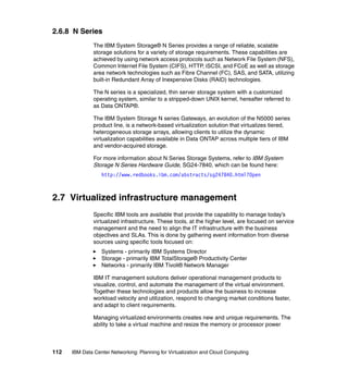 2.6.8 N Series
               The IBM System Storage® N Series provides a range of reliable, scalable
               storage solutions for a variety of storage requirements. These capabilities are
               achieved by using network access protocols such as Network File System (NFS),
               Common Internet File System (CIFS), HTTP, iSCSI, and FCoE as well as storage
               area network technologies such as Fibre Channel (FC), SAS, and SATA, utilizing
               built-in Redundant Array of Inexpensive Disks (RAID) technologies.

               The N series is a specialized, thin server storage system with a customized
               operating system, similar to a stripped-down UNIX kernel, hereafter referred to
               as Data ONTAP®.

               The IBM System Storage N series Gateways, an evolution of the N5000 series
               product line, is a network-based virtualization solution that virtualizes tiered,
               heterogeneous storage arrays, allowing clients to utilize the dynamic
               virtualization capabilities available in Data ONTAP across multiple tiers of IBM
               and vendor-acquired storage.

               For more information about N Series Storage Systems, refer to IBM System
               Storage N Series Hardware Guide, SG24-7840, which can be found here:
                  http://www.redbooks.ibm.com/abstracts/sg247840.html?Open



2.7 Virtualized infrastructure management
               Specific IBM tools are available that provide the capability to manage today’s
               virtualized infrastructure. These tools, at the higher level, are focused on service
               management and the need to align the IT infrastructure with the business
               objectives and SLAs. This is done by gathering event information from diverse
               sources using specific tools focused on:
                  Systems - primarily IBM Systems Director
                  Storage - primarily IBM TotalStorage® Productivity Center
                  Networks - primarily IBM Tivoli® Network Manager

               IBM IT management solutions deliver operational management products to
               visualize, control, and automate the management of the virtual environment.
               Together these technologies and products allow the business to increase
               workload velocity and utilization, respond to changing market conditions faster,
               and adapt to client requirements.

               Managing virtualized environments creates new and unique requirements. The
               ability to take a virtual machine and resize the memory or processor power



112   IBM Data Center Networking: Planning for Virtualization and Cloud Computing
 