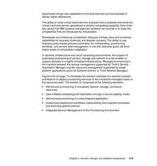 dynamically brings new capabilities to the business that can be exploited to
deliver higher efficiencies.

The ability to move virtual machines from physical host to physical host while the
virtual machines remain operational is another compelling capability. One of the
key values that IBM systems management software can provide is to mask the
complexities that are introduced by virtualization.

Businesses are embracing virtualization because it brings value and enhances
capabilities for business continuity and disaster recovery. The ability to use
business policy-based process automation for orchestrating, provisioning,
workload, and service level management in line with business goals will drive
higher levels of virtualization adaptation.

In dynamic infrastructure and cloud computing environments, the support of
automated provisioning of servers, storage and network is a key enabler to
support services in a highly-virtualized infrastructure. Managed provisioning is
the interlock between the service management supported by Tivoli’s Service
Automation Manager and the resources management supported by single
platform applications (such as Systems Director or Tivoli Network Manager).

Figure 2-34 on page 114 illustrates the solution overview of a service-oriented
architecture to deploy provisioning services to the virtualized managed nodes at
the resources level. The solution is comprised of the following elements:
   Self-service provisioning of virtualized network, storage, and server
   resources
   User-initiated scheduling and reservation through a service catalog model
   Self-service provisioning of a preconfigured application
   Customized deployment workflows implementing client-specific processes
   and enforcing specific policies
   Integrated Service Management of the Provisioning Environment




                        Chapter 2. Servers, storage, and software components   113
 