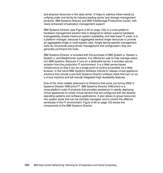 and physical resources in the data center. It helps to address these needs by
               unifying under one family its industry-leading server and storage management
               products, IBM Systems Director and IBM TotalStorage Productivity Center, with
               newly enhanced virtualization management support.

               IBM Systems Director (see Figure 2-40 on page 125) is a cross-platform
               hardware management solution that is designed to deliver superior hardware
               manageability, enable maximum system availability, and help lower IT costs. It is
               a platform manager, because it aggregates several single resources to provide
               an aggregated single or multi-system view. Single device-specific management
               tools do not provide policy-driven management and configuration; they are
               generally command line tools.

               IBM Systems Director is included with the purchase of IBM System p, System x,
               System z, and BladeCenter systems. It is offered for sale to help manage select
               non-IBM systems. Because it runs on a dedicated server, it provides secure
               isolation from the production IT environment. It is a Web server-based
               infrastructure so that it can be a single point of control accessible via a Web
               browser. In the future IBM Systems Software intends to release virtual appliance
               solutions that include a pre-built Systems Director software stack that can run as
               a virtual machine and will include integrated High Availability features.

               One of the most notable extensions to Directors that came out during 2009 is
               Systems Director VMControl™. IBM Systems Director VMControl is a
               cross-platform suite of products that provides assistance in rapidly deploying
               virtual appliances to create virtual servers that are configured with the desired
               operating systems and software applications. It also allows to group resources
               into system pools that can be centrally managed, and to control the different
               workloads in the IT environment. Figure 2-40 on page 125 shows the
               components of the IBM Systems Director.




124   IBM Data Center Networking: Planning for Virtualization and Cloud Computing
 