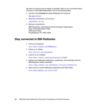 We want our books to be as helpful as possible. Send us your comments about
                this book or other IBM Redbooks® in one of the following ways:
                   Use the online Contact us review Redbooks form found at:
                   ibm.com/redbooks
                   Send your comments in an e-mail to:
                   redbooks@us.ibm.com
                   Mail your comments to:
                   IBM Corporation, International Technical Support Organization
                   Dept. HYTD Mail Station P099
                   2455 South Road
                   Poughkeepsie, NY 12601-5400



Stay connected to IBM Redbooks
                   Find us on Facebook:
                   http://www.facebook.com/IBMRedbooks
                   Follow us on Twitter:
                   http://twitter.com/ibmredbooks
                   Look for us on LinkedIn:
                   http://www.linkedin.com/groups?home=&gid=2130806
                   Explore new Redbooks publications, residencies, and workshops with the
                   IBM Redbooks weekly newsletter:
                   https://www.redbooks.ibm.com/Redbooks.nsf/subscribe?OpenForm
                   Stay current on recent Redbooks publications with RSS Feeds:
                   http://www.redbooks.ibm.com/rss.html




xii   IBM Data Center Networking: Planning for Virtualization and Cloud Computing
 