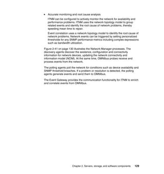 Accurate monitoring and root cause analysis
   ITNM can be configured to actively monitor the network for availability and
   performance problems. ITNM uses the network topology model to group
   related events and identify the root cause of network problems, thereby
   speeding mean time to repair.
   Event correlation uses a network topology model to identify the root cause of
   network problems. Network events can be triggered by setting personalized
   thresholds for any SNMP performance metrics including complex expressions
   such as bandwidth utilization.

Figure 2-41 on page 130 illustrates the Network Manager processes. The
discovery agents discover the existence, configuration and connectivity
information for network devices, updating the network connectivity and
information model (NCIM). At the same time, OMNIbus probes receive and
process events from the network.

The polling agents poll the network for conditions such as device availability and
SNMP threshold breaches. If a problem or resolution is detected, the polling
agents generate events and send them to OMNIbus.

The Event Gateway provides the communication functionality for ITNM to enrich
and correlate events from OMNIbus.




                        Chapter 2. Servers, storage, and software components   129
 