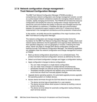 2.7.6 Network configuration change management -
      Tivoli Netcool Configuration Manager
               The IBM Tivoli Netcool Configuration Manager (ITNCM) provides a
               comprehensive network configuration and change management solution, as well
               as a policy-based network compliance solution for managing network devices in
               complex, rapidly changing environments. The ITNCM will normalize the resource
               configuration and simplify the resource configuration change request that will
               reduce the cost and increase the quality of resource and managed service that
               the client delivers to customers. It mediates the data and communication
               between the operational support systems (within the IT infrastructure library)
               implemented in the management architecture and the production infrastructure.

               In this section, we briefly discuss the capabilities of the major functions of the
               IBM Tivoli Netcool Configuration Manager.

               The network configuration and change management function forms the
               foundation for the IBM Tivoli Netcool Configuration Manager. Initially, clients load
               network device definitions into the application and organize these definitions into
               their specified categories, such as geography or function. Following the initial
               setup, clients can begin to manage their device configuration changes and
               backups through Tivoli Netcool Configuration Manager. The following capabilities
               are available under the network configuration and change management function
               of ITNCM:
                  Back up device configurations dynamically or on a scheduled basis. The
                  product maintains historical configuration versions as defined by the client.
                  Detect out-of-band configuration changes and trigger a configuration backup.
                  Apply configuration changes to device configurations:
                  –   You can make changes to a single device configuration.
                  –   You can make mass changes to multiple devices simultaneously.
                  –   Scheduled changes can execute during normal maintenance windows.
                  –   Templated changes configured and applied using command sets reduce
                      errors that can result from manually applied changes.
                  Upgrade device operating systems. An automated upgrade process upgrades
                  the operating system on multiple devices.
                  Access device terminals through the GUI that allows for access to devices:
                  – The device terminal logs all keystrokes for a user session.
                  – The device terminal allows direct access to devices by building a secure
                    tunnel to the device.
                  – The device terminal allows for automatic configuration backup following
                    each terminal session.



132   IBM Data Center Networking: Planning for Virtualization and Cloud Computing
 