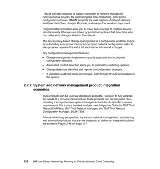 ITNCM provides flexibility to support a breadth of network changes for
               heterogeneous devices. By automating the time-consuming, error-prone
               configuration process, ITNCM supports the vast majority of network devices
               available from Cisco, Juniper, Brocade, and many other vendors' equipment.

               Programmable templates allow you to make bulk changes to multiple devices
               simultaneously. Changes are driven by predefined policies that determine who
               can make what changes where in the network.

               The key to policy-based change management is a configurable workflow engine
               for automating error-prone manual and scripted network configuration tasks. It
               also provides repeatability and a full audit trail of all network changes.

               Key configuration management features:
                  Change management implements security approvals and scheduled
                  configuration changes.
                  Automated conflict detection alerts you to potentially conflicting updates.
                  Change detection identifies and reports on configuration changes.
                  A complete audit trail tracks all changes, both through ITNCM and outside of
                  the system.


2.7.7 System and network management product integration
      scenarios
               Tivoli products can be used as standalone products. However, to fully address
               the needs of a dynamic infrastructure, these products can be integrated, thus
               providing a comprehensive system management solution to specific business
               requirements. For a more detailed analysis, see Integration Guide for IBM Tivoli
               Netcool/OMNIbus, IBM Tivoli Network Manager, and IBM Tivoli Netcool
               Configuration Manager, SG24-7893.

               From a networking perspective, the various network management, provisioning,
               and automation products that can be integrated to deliver an integrated solution
               are shown in Figure 2-45 on page 137.




136   IBM Data Center Networking: Planning for Virtualization and Cloud Computing
 