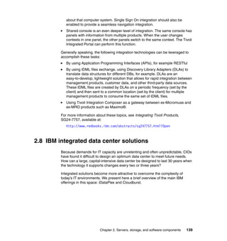 about that computer system. Single Sign On integration should also be
            enabled to provide a seamless navigation integration.
            Shared console is an even deeper level of integration. The same console has
            panels with information from multiple products. When the user changes
            contexts in one panel, the other panels switch to the same context. The Tivoli
            Integrated Portal can perform this function.

         Generally speaking, the following integration technologies can be leveraged to
         accomplish these tasks:
            By using Application Programming Interfaces (APIs), for example RESTful
            By using IDML files exchange, using Discovery Library Adapters (DLAs) to
            translate data structures for different DBs, for example. DLAs are an
            easy-to-develop, lightweight solution that allows for rapid integration between
            management products, customer data, and other third-party data sources.
            These IDML files are created by DLAs on a periodic frequency (set by the
            client) and then sent to a common location (set by the client) for multiple
            management products to consume the same set of IDML files.
            Using Tivoli Integration Composer as a gateway between ex-Micromuse and
            ex-MRO products such as Maximo®.

         For more information about these topics, see Integrating Tivoli Products,
         SG24-7757, available at:
            http://www.redbooks.ibm.com/abstracts/sg247757.html?Open



2.8 IBM integrated data center solutions
         Because demands for IT capacity are unrelenting and often unpredictable, CIOs
         have found it difficult to design an optimum data center to meet future needs.
         How can a large, capital-intensive data center be designed to last 30 years when
         the technology it supports changes every two or three years?

         Integrated solutions become more attractive to overcome the complexity of
         today’s IT environments. We present here a brief overview of the main IBM
         offerings in this space: iDataPlex and Cloudburst.




                                 Chapter 2. Servers, storage, and software components   139
 