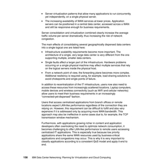Server virtualization patterns that allow many applications to run concurrently,
                  yet independently, on a single physical server.
                  The increasing availability of WAN services at lower prices. Application
                  servers can be positioned in a central data center, accessed across a WAN
                  and still be responsive enough for business requirements.

               Server consolidation and virtualization combined clearly increase the average
               traffic volume per server dramatically, thus increasing the risk of network
               congestion.

               The main effects of consolidating several geographically dispersed data centers
               into a single logical one are listed here:
                  Infrastructure scalability requirements become more important. The
                  architecture of a single, very large data center is very different from the one
                  supporting multiple, smaller data centers.
                  Single faults affect a larger part of the infrastructure. Hardware problems
                  occurring on a single physical machine may affect multiple services that rely
                  on the logical servers inside the physical host.
                  From a network point of view, the forwarding plane becomes more complex.
                  Additional resiliency is required using, for example, load sharing solutions to
                  avoid chokepoints and single points of failure.

               In addition to recentralization of the IT infrastructure, users now also need to
               access these resources from increasingly scattered locations. Laptop computers,
               mobile devices and wireless connectivity (such as WiFi and cellular networks)
               allow users to meet their business requirements in an increasingly
               “connected-yet-dispersed” fashion.

               Users that access centralized applications from branch offices or remote
               locations expect LAN-like performance regardless of the connection they are
               relying on. However, this requirement can be difficult to fulfill and also very
               expensive if it is addressed only by acquiring more WAN bandwidth. This
               approach may also be ineffective in some cases due to, for example, the TCP
               transmission window mechanism.

               Furthermore, with applications growing richer in content and application
               developers often overlooking the need to optimize network consumption, it
               becomes challenging to offer LAN-like performance to remote users accessing
               centralized IT applications. This is especially true because low priority
               applications share the same WAN resources used by business-critical
               applications and congestions may occur. This is why it is very important to
               classify applications according to a consistent QoS model and apply it end to
               end.




158   IBM Data Center Networking: Planning for Virtualization and Cloud Computing
 