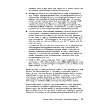 are shared among multiple clients. Both aspects and, in general, internal audit
   requirements, might impact the overall solution approach.
   Management - Determining the impact of deploying new technologies and
   other IT-related services and analyzing how the management infrastructure
   will support the related architectures aims at network efficiency and overall
   reduction in the cost of ownership. Understanding the gaps in the current
   network management processes or tools is advisable. For instance, MPLS
   connectivity management might address the need for dynamic and
   automated provisioning, as well as resource management for tunnels. Also,
   troubleshooting differs from that for a routed network. Therefore, diagnostic
   capabilities are an important aspect of all the management processes.
   Storms or loops - A major difference between a router and a bridge is that a
   router discards a packet if the destination is not in the routing table. In
   contrast, a bridge will flood a packet with unknown destination addresses to
   all ports except to the port it received the packet from. In routed networks, IP
   routers decrease the TimeToLive value by one at each router hop. The TTL
   value can be set to a maximum of 255, and when the TTL reaches zero, the
   packet is dropped.
   This, of course, does not solve loops consequences in a routing domain but
   considering that in a bridged network there is no such mechanism, the
   available bandwidth can be severely degraded until the loop condition is
   removed. When interconnecting data centers at Layer 2, the flooding of
   broadcasts or multicasts or the propagation of unknown frames needs to be
   avoided or strictly controlled so that a problem in one data center is not
   propagated into another one.
   Split brain - This situation might occur if both nodes are up but there is no
   communication (network failure) between sites. Of course this situation needs
   to be avoided by carefully planning the redundancy of paths at different levels
   (node, interface, and link).

Cloud computing models imply additional thinking for the interconnection of data
centers. The alternatives offered by the market—private, public, or hybrid
cloud—all have in common the need for a careful networking strategy to ensure
availability, performance and security. Especially in multitenant environments
where service providers offer shared services, it is essential to consider which
aspects of service levels and security have strong relationships with the
networking and therefore must be addressed in a complementary manner.

Interaction with cloud models may imply different locations for the applications
and the related connectivity with respect to users. The techniques for the
interconnection with the cloud should not only deliver reliable and secure data
between different points, but must, above all, adapt to the variability of resources
that can be dynamically and automatically relocated geographically and in real



                         Chapter 3. Data center network functional components   175
 
