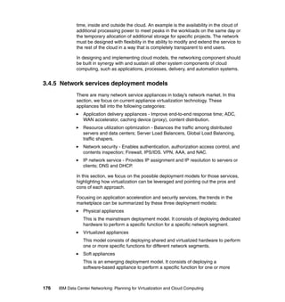 time, inside and outside the cloud. An example is the availability in the cloud of
               additional processing power to meet peaks in the workloads on the same day or
               the temporary allocation of additional storage for specific projects. The network
               must be designed with flexibility in the ability to modify and extend the service to
               the rest of the cloud in a way that is completely transparent to end users.

               In designing and implementing cloud models, the networking component should
               be built in synergy with and sustain all other system components of cloud
               computing, such as applications, processes, delivery, and automation systems.


3.4.5 Network services deployment models
               There are many network service appliances in today’s network market. In this
               section, we focus on current appliance virtualization technology. These
               appliances fall into the following categories:
                  Application delivery appliances - Improve end-to-end response time; ADC,
                  WAN accelerator, caching device (proxy), content distribution.
                  Resource utilization optimization - Balances the traffic among distributed
                  servers and data centers; Server Load Balancers, Global Load Balancing,
                  traffic shapers.
                  Network security - Enables authentication, authorization access control, and
                  contents inspection; Firewall, IPS/IDS. VPN, AAA, and NAC.
                  IP network service - Provides IP assignment and IP resolution to servers or
                  clients; DNS and DHCP.

               In this section, we focus on the possible deployment models for those services,
               highlighting how virtualization can be leveraged and pointing out the pros and
               cons of each approach.

               Focusing on application acceleration and security services, the trends in the
               marketplace can be summarized by these three deployment models:
                  Physical appliances
                  This is the mainstream deployment model. It consists of deploying dedicated
                  hardware to perform a specific function for a specific network segment.
                  Virtualized appliances
                  This model consists of deploying shared and virtualized hardware to perform
                  one or more specific functions for different network segments.
                  Soft appliances
                  This is an emerging deployment model. It consists of deploying a
                  software-based appliance to perform a specific function for one or more



176   IBM Data Center Networking: Planning for Virtualization and Cloud Computing
 
