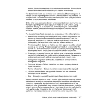specific virtual machines (VMs) in the same network segment. Both traditional
   vendors and new entrants are focusing on this kind of technology.

The deployment models can be mixed when addressing different categories of
network service, depending on the specific functions and their requirements. For
example, some functions that are resource-intensive still need to be performed in
hardware to avoid performance bottlenecks.

On the other hand, application delivery functions can be broken down further and
then split depending on the best deployment model for each function. Using
application delivery as an example, SSL termination may be a better fit for a
hardware platform, while other more application-specific functions may be
virtualized.

The characteristics of each approach can be expressed in the following terms:
   Performance - Generally indicated by how many packets are processed per
   second by the appliance or other similar performance metrics. This can
   impact the performance of the entire network (if the appliance becomes a
   bottleneck) or the hypervisor, in the case of a software appliance.
   Provisioning effort - Defined as the time and effort required to get the network
   service up and running. An appliance approach needs to consider all of the
   aspects of a dedicated hardware in terms of hardware provisioning and setup
   that might be shared among other services with software-only models.
   Scalability - In networking terms, the ability to grow incrementally. Scalability
   can be horizontal (scale out model), adding network nodes in the systems or
   vertical (scale up model), adding resources to a single network node.
   Management integration - Defines the possibilities in terms of systems
   management integration.
   Functional richness - Defines the various functions a single appliance or
   cluster carries out.
   Point of enforcement - Defines where network services can be deployed.
   Location - Defines where the appliance is located and with how much
   flexibility it can be relocated.
   Cost - Defines the required financial impact of each deployment model.

Physical hardware appliances have a broader applicability because they perform
their functions as long as the protocols they rely on are running and supported
throughout the network. Some applications that cannot be virtualized or are
chosen not to be virtualized still need to rely on this type of deployment model for
network services. Performance can be very high, depending on the traffic load for
each appliance, but it may come at a very high price. Moreover, physical
appliances may incorporate several functions that are not required in most



                         Chapter 3. Data center network functional components   177
 