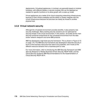 deployments. Virtualized appliances, in contrast, are generally based on modular
               hardware, with different blades or service modules that can be deployed as
               needed for specific functions or to allow growth with a scale up model.

               Virtual appliances are a better fit for cloud computing networking infrastructures
               because of their infinite scalability and the ability to closely integrate with the
               virtual infrastructure because the services can easily be moved to another
               physical host.


3.4.6 Virtual network security
               Although the virtualized environment provides benefits, it also presents new
               security challenges. Many existing security solutions are not optimized for
               security threats in the virtual environment. In this section, we briefly list the main
               security functional components for the virtualized environment from the data
               center network viewpoint and some IBM products.

               IBM has developed a high-level security framework. This is shown in Figure 3-10
               on page 179. The IBM Security Framework was developed to describe security in
               terms of the business resources that need to be protected, and it looks at the
               different resource domains from a business point of view.

               For more information, refer to Introducing the IBM Security Framework and IBM
               Security Blueprint to Realize Business-Driven Security, REDP-4528, and the
               Cloud Security Guidance IBM Recommendations for the Implementation of
               Cloud Security, REDP-4614.




178   IBM Data Center Networking: Planning for Virtualization and Cloud Computing
 