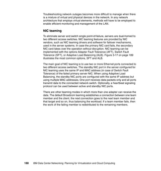 Troubleshooting network outages becomes more difficult to manage when there
               is a mixture of virtual and physical devices in the network. In any network
               architecture that employs virtual elements, methods will have to be employed to
               enable efficient monitoring and management of the LAN.

               NIC teaming
               To eliminate server and switch single point-of-failure, servers are dual-homed to
               two different access switches. NIC teaming features are provided by NIC
               vendors, such as NIC teaming drivers and software for failover mechanisms,
               used in the server systems. In case the primary NIC card fails, the secondary
               NIC card takes over the operation without disruption. NIC teaming can be
               implemented with the options Adapter Fault Tolerance (AFT), Switch Fault
               Tolerance (SFT), or Adaptive Load Balancing (ALB). Figure 3-17 on page 189
               illustrates the most common options, SFT and ALB.

               The main goal of NIC teaming is to use two or more Ethernet ports connected to
               two different access switches. The standby NIC port in the server configured for
               NIC teaming uses the same IP and MAC address (in case of Switch Fault
               Tolerance) of the failed primary server NIC. When using Adaptive Load
               Balancing, the standby NIC ports are configured with the same IP address but
               using multiple MAC addresses. One port receives data packets only and all ports
               transmit data to the connected network switch. Optionally, a heartbeat signaling
               protocol can be used between active and standby NIC ports.

               There are other teaming modes in which more than one adapter can receive the
               data. The default Broadcom teaming establishes a connection between one team
               member and the client, the next connection goes to the next team member and
               that target and so on, thus balancing the workload. If a team member fails, then
               the work of the failing member is redistributed to the remaining members.




188   IBM Data Center Networking: Planning for Virtualization and Cloud Computing
 