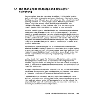 4.1 The changing IT landscape and data center
    networking
         As organizations undertake information technology (IT) optimization projects,
         such as data center consolidation and server virtualization, they need to ensure
         that the proper level of focus is given to the critical role of the network in terms of
         planning, execution, and overall project success. While many consider the
         network early in the planning stages of these projects and spend time
         considering this aspect of these initiatives, many more feel that additional
         network planning could have helped their projects be more successful.

         The most common types of network changes in IT optimization projects include
         implementing new network equipment, adding greater redundancy, increasing
         capacity by upgrading switches, improving network security, and adding network
         bandwidth. However, many network requirements associated with these changes
         and the overall initiative are typically not identified until after the initial stages of
         the project and often require rework and add unanticipated costs. Regardless of
         project type, network challenges run the risk of contributing to increased project
         time lines and/or costs.

         The networking aspects of projects can be challenging and user complaints
         about the network are frequently heard. Important challenges include the inability
         to perform accurate and timely root-cause analysis, understand application level
         responsiveness, and address network performance issues. Simply buying more
         network equipment does not necessarily or appropriately address the real
         requirements.

         Looking ahead, many expect that the network will become more important to
         their companies' overall success. To address this, networking investments
         related to support of server and storage virtualization are currently at the top of
         the list for consideration, followed by overall enhancement and optimization of the
         networking environment.

         To support virtualization of the entire IT infrastructure and to continue to optimize
         the network, IT organizations need to make architectural decisions in the context
         of the existing infrastructure, IT strategy, and overall business goals.

         Developing a plan for the network and associated functional design is critical.
         Without a strong plan and a solid functional design, networking transitions can be
         risky, leading to reduced control of IT services delivered over the network, the
         potential for high costs with insufficient results, and unexpected performance or
         availability issues for critical business processes.




                                        Chapter 4. The new data center design landscape       195
 