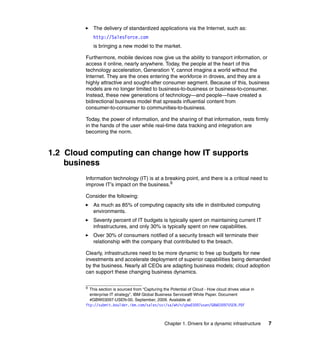 The delivery of standardized applications via the Internet, such as:
            http://SalesForce.com
            is bringing a new model to the market.

        Furthermore, mobile devices now give us the ability to transport information, or
        access it online, nearly anywhere. Today, the people at the heart of this
        technology acceleration, Generation Y, cannot imagine a world without the
        Internet. They are the ones entering the workforce in droves, and they are a
        highly attractive and sought-after consumer segment. Because of this, business
        models are no longer limited to business-to-business or business-to-consumer.
        Instead, these new generations of technology—and people—have created a
        bidirectional business model that spreads influential content from
        consumer-to-consumer to communities-to-business.

        Today, the power of information, and the sharing of that information, rests firmly
        in the hands of the user while real-time data tracking and integration are
        becoming the norm.



1.2 Cloud computing can change how IT supports
    business
        Information technology (IT) is at a breaking point, and there is a critical need to
        improve IT's impact on the business.9

        Consider the following:
            As much as 85% of computing capacity sits idle in distributed computing
            environments.
            Seventy percent of IT budgets is typically spent on maintaining current IT
            infrastructures, and only 30% is typically spent on new capabilities.
            Over 30% of consumers notified of a security breach will terminate their
            relationship with the company that contributed to the breach.

        Clearly, infrastructures need to be more dynamic to free up budgets for new
        investments and accelerate deployment of superior capabilities being demanded
        by the business. Nearly all CEOs are adapting business models; cloud adoption
        can support these changing business dynamics.

        9
          This section is sourced from “Capturing the Potential of Cloud - How cloud drives value in
          enterprise IT strategy”, IBM Global Business Services® White Paper. Document
          #GBW03097-USEN-00, September, 2009. Available at:
        ftp://submit.boulder.ibm.com/sales/ssi/sa/wh/n/gbw03097usen/GBW03097USEN.PDF



                                                   Chapter 1. Drivers for a dynamic infrastructure     7
 