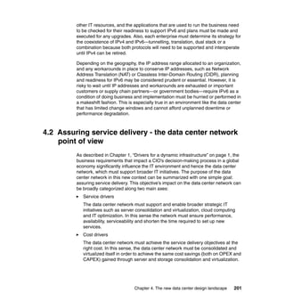 other IT resources, and the applications that are used to run the business need
         to be checked for their readiness to support IPv6 and plans must be made and
         executed for any upgrades. Also, each enterprise must determine its strategy for
         the coexistence of IPv4 and IPv6—tunnelling, translation, dual stack or a
         combination because both protocols will need to be supported and interoperate
         until IPv4 can be retired.

         Depending on the geography, the IP address range allocated to an organization,
         and any workarounds in place to conserve IP addresses, such as Network
         Address Translation (NAT) or Classless Inter-Domain Routing (CIDR), planning
         and readiness for IPv6 may be considered prudent or essential. However, it is
         risky to wait until IP addresses and workarounds are exhausted or important
         customers or supply chain partners—or government bodies—require IPv6 as a
         condition of doing business and implementation must be hurried or performed in
         a makeshift fashion. This is especially true in an environment like the data center
         that has limited change windows and cannot afford unplanned downtime or
         performance degradation.



4.2 Assuring service delivery - the data center network
    point of view
         As described in Chapter 1, “Drivers for a dynamic infrastructure” on page 1, the
         business requirements that impact a CIO’s decision-making process in a global
         economy significantly influence the IT environment and hence the data center
         network, which must support broader IT initiatives. The purpose of the data
         center network in this new context can be summarized with one simple goal:
         assuring service delivery. This objective’s impact on the data center network can
         be broadly categorized along two main axes:
            Service drivers
            The data center network must support and enable broader strategic IT
            initiatives such as server consolidation and virtualization, cloud computing
            and IT optimization. In this sense the network must ensure performance,
            availability, serviceability and shorten the time required to set up new
            services.
            Cost drivers
            The data center network must achieve the service delivery objectives at the
            right cost. In this sense, the data center network must be consolidated and
            virtualized itself in order to achieve the same cost savings (both on OPEX and
            CAPEX) gained through server and storage consolidation and virtualization.




                                      Chapter 4. The new data center design landscape   201
 