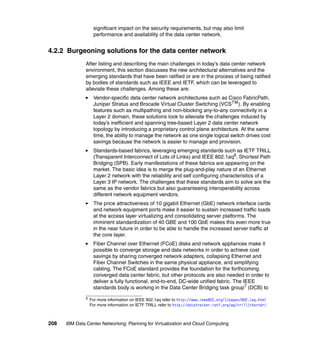 significant impact on the security requirements, but may also limit
                    performance and availability of the data center network.


4.2.2 Burgeoning solutions for the data center network
               After listing and describing the main challenges in today’s data center network
               environment, this section discusses the new architectural alternatives and the
               emerging standards that have been ratified or are in the process of being ratified
               by bodies of standards such as IEEE and IETF, which can be leveraged to
               alleviate these challenges. Among these are:
                    Vendor-specific data center network architectures such as Cisco FabricPath,
                    Juniper Stratus and Brocade Virtual Cluster Switching (VCSTM ). By enabling
                    features such as multipathing and non-blocking any-to-any connectivity in a
                    Layer 2 domain, these solutions look to alleviate the challenges induced by
                    today’s inefficient and spanning tree-based Layer 2 data center network
                    topology by introducing a proprietary control plane architecture. At the same
                    time, the ability to manage the network as one single logical switch drives cost
                    savings because the network is easier to manage and provision.
                    Standards-based fabrics, leveraging emerging standards such as IETF TRILL
                    (Transparent Interconnect of Lots of Links) and IEEE 802.1aq6, Shortest Path
                    Bridging (SPB). Early manifestations of these fabrics are appearing on the
                    market. The basic idea is to merge the plug-and-play nature of an Ethernet
                    Layer 2 network with the reliability and self configuring characteristics of a
                    Layer 3 IP network. The challenges that these standards aim to solve are the
                    same as the vendor fabrics but also guaranteeing interoperability across
                    different network equipment vendors.
                    The price attractiveness of 10 gigabit Ethernet (GbE) network interface cards
                    and network equipment ports make it easier to sustain increased traffic loads
                    at the access layer virtualizing and consolidating server platforms. The
                    imminent standardization of 40 GBE and 100 GbE makes this even more true
                    in the near future in order to be able to handle the increased server traffic at
                    the core layer.
                    Fiber Channel over Ethernet (FCoE) disks and network appliances make it
                    possible to converge storage and data networks in order to achieve cost
                    savings by sharing converged network adapters, collapsing Ethernet and
                    Fiber Channel Switches in the same physical appliance, and simplifying
                    cabling. The FCoE standard provides the foundation for the forthcoming
                    converged data center fabric, but other protocols are also needed in order to
                    deliver a fully functional, end-to-end, DC-wide unified fabric. The IEEE
                    standards body is working in the Data Center Bridging task group7 (DCB) to
               6
                   For more information on IEEE 802.1aq refer to http://www.ieee802.org/1/pages/802.1aq.html
                   For more information on IETF TRILL refer to http://datatracker.ietf.org/wg/trill/charter/



208   IBM Data Center Networking: Planning for Virtualization and Cloud Computing
 