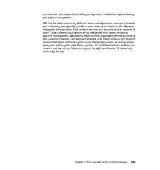 procurement, site preparation, cabling configuration, installation, system testing,
and project management.

IBM has the deep networking skills and extensive experience necessary to assist
you in detailing and specifying a data center network architecture. Our Network
Integration Services team links network services and security to other aspects of
your IT and business organization at key design decision points, including
systems management, applications development, organizational change, testing
and business continuity. Our approach enables us to deliver a robust and resilient
solution that aligns with and supports your changing business. A strong partner
ecosystem with suppliers like Cisco, Juniper, F5, and Riverbed also enables our
network and security architects to support the right combination of networking
technology for you.




                             Chapter 4. The new data center design landscape   227
 
