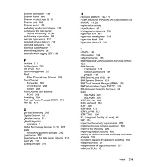 Ethernet connection 186                     H
Ethernet frame 166                          hardware platform 162, 177
Ethernet mode (Layer 2) 51                  Health Insurance Portability and Accountability Act
Ethernet port 188                           (HIPAA) 19, 28
Ethernet world 166                          higher-value activity 11
evaluating vendor technologies 197          HiperSockets 43
evolution of the data center                homogeneous resource 216
   factors influencing ix, 244              hypervisor API 181
evolutionary imperatives 193                hypervisor development 153
example hypervisors 212                     hypervisor level 204
expected service delivery 212               hypervisor resource 164
extended backplane 167
extensive customization 11
external regulations 28                     I
                                            I/O (IO) 189
external switch tagging (EST) 89
                                            I/O operation 164
                                            I/O performance 165
F                                           IBM Integrated Communications Services portfolio
facilitate 212                              193
facilities team 220                         IBM Security
fact VPLS 172                                   Framework 178
failure management 25                           network component 181
FCoE                                            product 181
     Fiber Channel over Ethernet 208        IBM Security, see (ISS) 184
Fiber Channel                               IBM Systems Director 123
     Forwarder 163                          IBM Tivoli Network Manager (ITNM) 128
     over Ethernet 208                      IBM Virtualization Engine TS7700 109
     Switch 208                             IDS (Intrusion Detection Services) 58
Fiber Channel over Ethernet                 IEEE
     FCoE 208                                   802.1Qbg 209
firewalling 209                                 802.1Qbh 209
First Hop Router Protocol (FHRP) 174        IEEE 802.1aq 208
FRR TE 174                                  IEEE standard 164
                                            IETF 208
                                            IETF draft 172
G
geo-load balancing 203                      IETF L2VPN 172
Gigabit Ethernet 52                         IETF TRILL 208
global economy 211                          IFL (Integrated Facility for Linux) 46
global integration                          IGP 174
   indicators 1                             impact on the security requirements 208
Global Technology Services (GTS) 221        implementing new network equipmen 195
goals                                       improve the efficiency 209
   networking guideline principle 212       improving network security 195
governance 212                              inability to perform accurate and timely root-cause
governance of the data center network 212   analysis 195
guest VM 164                                increasing capacity by upgrading switches 195
guiding principle 217                       independant silo 211
                                            independence of logical resources 207
                                            individual SLAs 13



                                                                                  Index     235
 