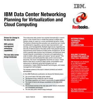 Back cover                                                     ®




IBM Data Center Networking
Planning for Virtualization and
Cloud Computing                                                                                                                ®




Drivers for change in   The enterprise data center has evolved dramatically in recent
                        years. It has moved from a model that placed multiple data                  INTERNATIONAL
the data center
                        centers closer to users to a more centralized dynamic model.                TECHNICAL
                        The factors influencing this evolution are varied but can mostly            SUPPORT
IBM systems             be attributed to regulatory, service level improvement, cost                ORGANIZATION
management              savings, and manageability. Multiple legal issues regarding the
networking              security of data housed in the data center have placed security
capabilities            requirements at the forefront of data center architecture. As the
                        cost to operate data centers has increased, architectures have
The new data center     moved towards consolidation of servers and applications in                  BUILDING TECHNICAL
                        order to better utilize assets and reduce “server sprawl.” The              INFORMATION BASED ON
design landscape        more diverse and distributed the data center environment                    PRACTICAL EXPERIENCE
                        becomes, the more manageability becomes an issue. These
                        factors have led to a trend of data center consolidation and                IBM Redbooks are developed
                        resources on demand using technologies such as                              by the IBM International
                        virtualization, higher WAN bandwidth technologies, and newer                Technical Support
                        management technologies.                                                    Organization. Experts from
                                                                                                    IBM, Customers and Partners
                        The intended audience of this book is network architects and network        from around the world create
                        administrators.                                                             timely technical information
                        In this IBM Redbooks publication we discuss the following topics:           based on realistic scenarios.
                                                                                                    Specific recommendations
                           The current state of the data center network                             are provided to help you
                           The business drivers making the case for change                          implement IT solutions more
                           The unique capabilities and network requirements of system platforms     effectively in your
                           The impact of server and storage consolidation on the data center        environment.
                           network
                           The functional overview of the main data center network virtualization
                           and consolidation technologies
                           The new data center network design landscape                             For more information:
                                                                                                    ibm.com/redbooks


                            SG24-7928-00                  ISBN0738435392
 