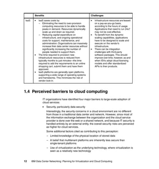 Benefits                                              Challenges

 IaaS         IaaS saves costs by:                                  Infrastructure resources are leased
              – Eliminating the need to over-provision              on a pay-as-you-go basis,
                  computing resources to be able to handle          according to the hours of usage.
                  peaks in demand. Resources dynamically            Applications that need to run 24x7
                  scale up and down as required.                    may not be cost-effective.
              – Reducing capital expenditure on                     To benefit from the dynamic
                  infrastructure, and ongoing operational           scaling capabilities, applications
                  costs for support, maintenance, and               have to be designed to scale and
                  administration. Organizations can massively       execute on the vendor's
                  increase their data center resources without      infrastructure.
                  significantly increasing the number of            There can be integration
                  people needed to support them.                    challenges with third-party
              The time required to provision new                    software packages. This should
              infrastructure resources is reduced from              improve over time, however, as and
              typically months to just minutes—the time             when ISVs adopt cloud licensing
              required to add the requirements to an online         models and offer standardized
              shopping cart, submit them and have them              APIs to their products.
              approved.
              IaaS platforms are generally open platforms,
              supporting a wide range of operating systems
              and frameworks. This minimizes the risk of
              vendor lock-in.



1.4 Perceived barriers to cloud computing
                  IT organizations have identified four major barriers to large-scale adoption of
                  cloud services:
                      Security, particularly data security
                      Interestingly, the security concerns in a cloud environment are no different
                      from those in a traditional data center and network. However, since most of
                      the information exchange between the organization and the cloud service
                      provider is done over the web or a shared network, and because IT security is
                      handled entirely by an external entity, the overall security risks are perceived
                      as higher for cloud services.
                      Some additional factors cited as contributing to this perception:
                      – Limited knowledge of the physical location of stored data
                      – A belief that multitenant platforms are inherently less secure than
                        single-tenant platforms
                      – Use of virtualization as the underlying technology, where virtualization is
                        seen as a relatively new technology


12      IBM Data Center Networking: Planning for Virtualization and Cloud Computing
 