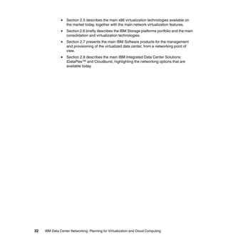 Section 2.5 describes the main x86 virtualization technologies available on
                  the market today, together with the main network virtualization features.
                  Section 2.6 briefly describes the IBM Storage platforms portfolio and the main
                  consolidation and virtualization technologies.
                  Section 2.7 presents the main IBM Software products for the management
                  and provisioning of the virtualized data center, from a networking point of
                  view.
                  Section 2.8 describes the main IBM Integrated Data Center Solutions:
                  iDataPlex™ and Cloudburst, highlighting the networking options that are
                  available today.




32   IBM Data Center Networking: Planning for Virtualization and Cloud Computing
 