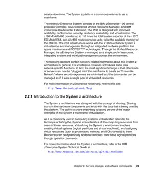 service downtime. The System z platform is commonly referred to as a
           mainframe.

           The newest zEnterprise System consists of the IBM zEnterprise 196 central
           processor complex, IBM zEnterprise Unified Resource Manager, and IBM
           zEnterprise BladeCenter Extension. The z196 is designed with improved
           scalability, performance, security, resiliency, availability, and virtualization. The
           z196 Model M80 provides up to 1.6 times the total system capacity of the z10™
           EC Model E64, and all z196 models provide up to twice the available memory of
           the z10 EC. The zBX infrastructure works with the z196 to enhance System z
           virtualization and management through an integrated hardware platform that
           spans mainframe and POWER7™ technologies. Through the Unified Resource
           Manager, the zEnterprise System is managed as a single pool of resources,
           integrating system and workload management across the environment.

           The following sections contain network-related information about the System z
           architecture in general. The zEnterpise, however, introduces some new
           network-specific functions. In fact, the most significant change is that other kinds
           of servers can now be “plugged into” the mainframe to create an “Ensemble
           Network” where security exposures are minimized and the data center can be
           managed as if it were a single pool of virtualized resources.

           For more information on zEnterprise networking, refer to this site:
              http://www.ibm.com/systems/z/faqs


2.2.1 Introduction to the System z architecture
           The System z architecture was designed with the concept of sharing. Sharing
           starts in the hardware components and ends with the data that is being used by
           the platform. The ability to share everything is based on one of the major
           strengths of the System z mainframe: virtualization.

           As it is commonly used in computing systems, virtualization refers to the
           technique of hiding the physical characteristics of the computing resources from
           users of those resources. Virtualizing the System z environment involves
           creating virtual systems (logical partitions and virtual machines), and assigning
           virtual resources (such as processors, memory, and I/O channels) to them.
           Resources can be dynamically added or removed from these logical partitions
           through operator commands.

           For more information about the System z architecture, refer to the IBM
           zEnterprise System Technical Guide at:
              http://www.redbooks.ibm.com/abstracts/sg247833.html?Open




                                     Chapter 2. Servers, storage, and software components    39
 