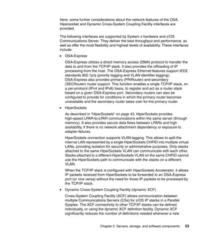 Here, some further considerations about the network features of the OSA,
Hipersocket and Dynamic Cross-System Coupling Facility interfaces are
provided.

The following interfaces are supported by System z hardware and z/OS
Communications Server. They deliver the best throughput and performance, as
well as offer the most flexibility and highest levels of availability. These interfaces
include:
   OSA-Express
   OSA-Express utilizes a direct memory access (DMA) protocol to transfer the
   data to and from the TCP/IP stack. It also provides the offloading of IP
   processing from the host. The OSA-Express Ethernet features support IEEE
   standards 802.1p/q (priority tagging and VLAN identifier tagging).
   OSA-Express also provides primary (PRIRouter) and secondary
   (SECRouter) router support. This function enables a single TCP/IP stack, on
   a per-protocol (IPv4 and IPv6) basis, to register and act as a router stack
   based on a given OSA-Express port. Secondary routers can also be
   configured to provide for conditions in which the primary router becomes
   unavailable and the secondary router takes over for the primary router.
   HiperSockets
   As described in “HiperSockets” on page 43, HiperSockets provides
   high-speed LPAR-to-LPAR communications within the same server (through
   memory). It also provides secure data flows between LPARs and high
   availability, if there is no network attachment dependency or exposure to
   adapter failures.
   HiperSockets connection supports VLAN tagging. This allows to split the
   internal LAN represented by a single HiperSockets CHPID into multiple virtual
   LANs, providing isolation for security or administrative purposes. Only stacks
   attached to the same HiperSockets VLAN can communicate with each other.
   Stacks attached to a different HiperSockets VLAN on the same CHPID cannot
   use the HiperSockets path to communicate with the stacks on a different
   VLAN.
   When the TCP/IP stack is configured with HiperSockets Accelerator, it allows
   IP packets received from HiperSockets to be forwarded to an OSA-Express
   port (or vice versa) without the need for those IP packets to be processed by
   the TCP/IP stack.
   Dynamic Cross-System Coupling Facility (dynamic XCF)
   Cross-System Coupling Facility (XCF) allows communication between
   multiple Communications Servers (CSs) for z/OS IP stacks in a Parallel
   Sysplex. The XCF connectivity to other TCP/IP stacks can be defined
   individually, or using the dynamic XCF definition facility. Dynamic XCF
   significantly reduces the number of definitions needed whenever a new


                           Chapter 2. Servers, storage, and software components     53
 