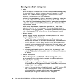 Security and network management
                  RACF
                  RACF has evolved over more than 30 years to provide protection for a variety
                  of resources, features, facilities, programs, and commands on the z/OS
                  platform. The RACF concept is very simple: it keeps a record of all the
                  resources that it protects in the RACF database.
                  A resource can be a data set, a program, and even a subnetwork. RACF can,
                  for example, set permissions for file patterns even for files that do not yet
                  exist. Those permissions are then used if the file (or other object) is created at
                  a later time. In other words, RACF establishes security policies rather than
                  just permission records.
                  RACF initially identifies and authenticates users through a user ID and
                  password when they log on to the system. When a user tries to access a
                  resource, RACF checks its database. Then, based upon the information that it
                  finds in the database, RACF either allows or denies the access request.
                  Network Security
                  Network Security protects sensitive data and the operation of the TCP/IP
                  stack on z/OS, by using the following:
                   – IPsec/VPN functions that enable the secure transfer of data over a
                     network using standards for encryption, authentication, and data integrity.
                   – Intrusion Detection Services (IDS), which evaluates the stack for attacks
                     that would undermine the integrity of its operation. Events to examine and
                     actions to take (such as logging) at event occurrence are defined by the
                     IDS policy.
                   – Application Transparent Transport Layer (AT-TLS) and Transport Layer
                     Security (TLS) enablement ensure that data is protected as it flows across
                     the network.
                  Network Management
                  Network Management support collects network topology, status, and
                  performance information and makes it available to network management
                  tools, including the following:
                   – Local management applications that can access management data
                     through a specialized high-performing network management programming
                     interface that is known as NMI.
                   – Support of remote management applications with the SNMP protocol. CS
                     z/OS Communications Server supports the latest SNMP standard,
                     SNMPv3. z/OSCommunications Server also supports standard
                     TCP/IP-based Management Information Base (MIB) data.




58   IBM Data Center Networking: Planning for Virtualization and Cloud Computing
 