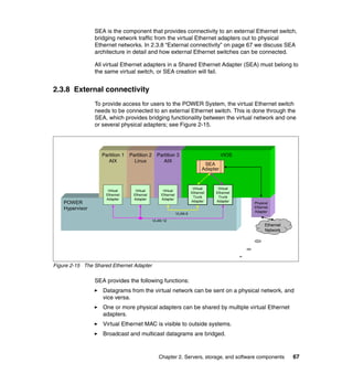 SEA is the component that provides connectivity to an external Ethernet switch,
                 bridging network traffic from the virtual Ethernet adapters out to physical
                 Ethernet networks. In 2.3.8 “External connectivity” on page 67 we discuss SEA
                 architecture in detail and how external Ethernet switches can be connected.

                 All virtual Ethernet adapters in a Shared Ethernet Adapter (SEA) must belong to
                 the same virtual switch, or SEA creation will fail.


2.3.8 External connectivity
                 To provide access for users to the POWER System, the virtual Ethernet switch
                 needs to be connected to an external Ethernet switch. This is done through the
                 SEA, which provides bridging functionality between the virtual network and one
                 or several physical adapters; see Figure 2-15.




                   Partition 1   Partition 2     Partition 3                           VIOS
                      AIX          Linux            AIX
                                                                              SEA
                                                                             Adapter


                                                                        Virtual    Virtual
                      Virtual       Virtual         Virtual
                                                                       Ethernet   Ethernet
                     Ethernet      Ethernet        Ethernet
                                                                        Trunk      Trunk
                     Adapter       Adapter         Adapter
    POWER                                                              Adapter    Adapter
                                                                                              Physical
    Hypervisor                                                                                Ethernet
                                                                                              Adapter
                                                              VLAN 6
                                               VLAN 12
                                                                                                    Ethernet
                                                                                                    Network




Figure 2-15 The Shared Ethernet Adapter

                 SEA provides the following functions:
                    Datagrams from the virtual network can be sent on a physical network, and
                    vice versa.
                    One or more physical adapters can be shared by multiple virtual Ethernet
                    adapters.
                    Virtual Ethernet MAC is visible to outside systems.
                    Broadcast and multicast datagrams are bridged.



                                                  Chapter 2. Servers, storage, and software components         67
 