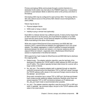 Primary and backup SEAs communicate through a control channel on a
dedicated VLAN visible only internally to the POWER Hypervisor. A proprietary
protocol is used between SEAs to determine which is the primary and which is
the backup.

One backup SEA may be configured for each primary SEA. The backup SEA is
idle until a failure occurs on the primary SEA; failover occurs transparently to
client LPARs.

Failure may be due to:
   Physical adapter failure
   VIOS crash or hang or reboot
   Inability to ping a remote host (optionally)

Each SEA in a failover domain has a different priority. A lower priority means that
an SEA is favored to be the primary. All virtual Ethernet adapters on an SEA
must have the same priority. Virtual Ethernet adapters of primary and backup
SEAs must belong to the same virtual switch.

SEAs also support EtherChannel (Cisco proprietary) and IEEE 802.3ad
solutions, that is, several Ethernet adapters are aggregated to form one virtual
adapter. The adapter aggregation is useful to address increased bandwidth
demands between the server and network, or to improve resilience with the
adjacent Ethernet network—especially when a Multichassis EtherChannel
solution is implemented in the Ethernet network.

SEA supports four hash modes for EtherChannel and IEEE 802.3ad to distribute
the outgoing traffic:
   Default mode - The adapter selection algorithm uses the last byte of the
   destination IP address (for TCP/IP traffic) or MAC address (for ARP and other
   non-IP traffic). This mode is typically the best initial choice for a server with a
   large number of clients.
   Src_dst_port - The outgoing adapter path is selected through an algorithm
   using the combined source and destination TCP or UDP port values: Average
   the TCP/IP address suffix values in the Local and Foreign columns shown by
   the netstat -an command.
   Since each connection has a unique TCP or UDP port, the three port-based
   hash modes provide additional adapter distribution flexibility when there are
   several separate TCP or UDP connections between an IP address pair.
   Src_dst_port hash mode is recommended when possible.
   src_port - The adapter selection algorithm uses the source TCP or UDP port
   value. In netstat -an command output, the port is the TCP/IP address suffix
   value in the Local column.


                          Chapter 2. Servers, storage, and software components     69
 