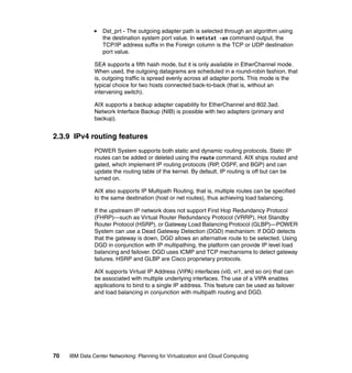 Dst_prt - The outgoing adapter path is selected through an algorithm using
                  the destination system port value. In netstat -an command output, the
                  TCP/IP address suffix in the Foreign column is the TCP or UDP destination
                  port value.

               SEA supports a fifth hash mode, but it is only available in EtherChannel mode.
               When used, the outgoing datagrams are scheduled in a round-robin fashion, that
               is, outgoing traffic is spread evenly across all adapter ports. This mode is the
               typical choice for two hosts connected back-to-back (that is, without an
               intervening switch).

               AIX supports a backup adapter capability for EtherChannel and 802.3ad.
               Network Interface Backup (NIB) is possible with two adapters (primary and
               backup).


2.3.9 IPv4 routing features
               POWER System supports both static and dynamic routing protocols. Static IP
               routes can be added or deleted using the route command. AIX ships routed and
               gated, which implement IP routing protocols (RIP, OSPF, and BGP) and can
               update the routing table of the kernel. By default, IP routing is off but can be
               turned on.

               AIX also supports IP Multipath Routing, that is, multiple routes can be specified
               to the same destination (host or net routes), thus achieving load balancing.

               If the upstream IP network does not support First Hop Redundancy Protocol
               (FHRP)—such as Virtual Router Redundancy Protocol (VRRP), Hot Standby
               Router Protocol (HSRP), or Gateway Load Balancing Protocol (GLBP)—POWER
               System can use a Dead Gateway Detection (DGD) mechanism: If DGD detects
               that the gateway is down, DGD allows an alternative route to be selected. Using
               DGD in conjunction with IP multipathing, the platform can provide IP level load
               balancing and failover. DGD uses ICMP and TCP mechanisms to detect gateway
               failures. HSRP and GLBP are Cisco proprietary protocols.

               AIX supports Virtual IP Address (VIPA) interfaces (vi0, vi1, and so on) that can
               be associated with multiple underlying interfaces. The use of a VIPA enables
               applications to bind to a single IP address. This feature can be used as failover
               and load balancing in conjunction with multipath routing and DGD.




70   IBM Data Center Networking: Planning for Virtualization and Cloud Computing
 