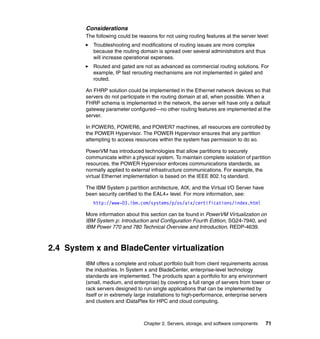 Considerations
         The following could be reasons for not using routing features at the server level:
            Troubleshooting and modifications of routing issues are more complex
            because the routing domain is spread over several administrators and thus
            will increase operational expenses.
            Routed and gated are not as advanced as commercial routing solutions. For
            example, IP fast rerouting mechanisms are not implemented in gated and
            routed.

         An FHRP solution could be implemented in the Ethernet network devices so that
         servers do not participate in the routing domain at all, when possible. When a
         FHRP schema is implemented in the network, the server will have only a default
         gateway parameter configured—no other routing features are implemented at the
         server.

         In POWER5, POWER6, and POWER7 machines, all resources are controlled by
         the POWER Hypervisor. The POWER Hypervisor ensures that any partition
         attempting to access resources within the system has permission to do so.

         PowerVM has introduced technologies that allow partitions to securely
         communicate within a physical system. To maintain complete isolation of partition
         resources, the POWER Hypervisor enforces communications standards, as
         normally applied to external infrastructure communications. For example, the
         virtual Ethernet implementation is based on the IEEE 802.1q standard.

         The IBM System p partition architecture, AIX, and the Virtual I/O Server have
         been security certified to the EAL4+ level. For more information, see:
            http://www-03.ibm.com/systems/p/os/aix/certifications/index.html

         More information about this section can be found in PowerVM Virtualization on
         IBM System p: Introduction and Configuration Fourth Edition, SG24-7940, and
         IBM Power 770 and 780 Technical Overview and Introduction, REDP-4639.



2.4 System x and BladeCenter virtualization
         IBM offers a complete and robust portfolio built from client requirements across
         the industries. In System x and BladeCenter, enterprise-level technology
         standards are implemented. The products span a portfolio for any environment
         (small, medium, and enterprise) by covering a full range of servers from tower or
         rack servers designed to run single applications that can be implemented by
         itself or in extremely large installations to high-performance, enterprise servers
         and clusters and iDataPlex for HPC and cloud computing.



                                  Chapter 2. Servers, storage, and software components   71
 