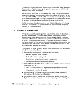 These products use Intel®-based chipsets. Both Intel and AMD have developed
               hardware technology that allows guest operating systems to run reliably and
               securely in this virtual environment.

               x86 technology is probably the most widely used today. IBM System x servers
               support both Intel and AMD hardware virtualization assistance. System x servers
               are built with the IBM X-Architecture® blueprint, which melds industry standards
               and innovative IBM technology. Some models even include VMware embedded
               in hardware to minimize deployment time and improve performance.

               IBM System x and BladeCenter are now part of the IBM CloudBurst™ offering
               (see 2.8.2, “CloudBurst”), so these platforms are also available as integrated
               modules for a cloud data center.


2.4.1 Benefits of virtualization
               The System x and BladeCenter portfolio is designed to deliver the benefits of a
               dynamic infrastructure. X-Architecture servers and tools such as Systems
               Director reduce costs by delivering lower operating expenses and increased
               utilization. X-Architecture builds resilient systems and offers management tools
               to simplify infrastructure management. Especially in the small and medium
               market, where clients often have limited rack space and facilities resources, x86
               and BladeCenter virtualization allows them to consolidate multiple servers into
               one (System x or BladeCenter) platform.

               The following are some important benefits of virtualization that can be achieved
               with System x and BladeCenter:
                  Optimize and lower the costs (CAPEX and OPEX) due to:
                   – A higher degree of server utilization
                   – Reduced power and cooling costs
                   – Simpler, more comprehensive server management
                   – Reliability and availability to minimize downtime
                  IBM x3850 M2 and x3950 M2 servers deliver consolidation and virtualization
                  capabilities, such as:
                   –   IBM X-Architecture and eX4 chipsets are designed for virtualization.
                   –   Scales easily from 4 to 16 sockets.
                  IBM BladeCenter provides end-to-end blade platform for virtualization of
                  client, server, I/O, networking, and storage.
                  IBM Systems Director enables new and innovative ways to manage IBM
                  Systems across a multisystem environment, improving service with integrated



72   IBM Data Center Networking: Planning for Virtualization and Cloud Computing
 