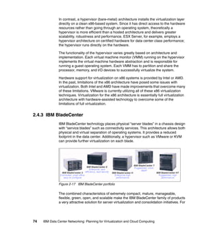 In contrast, a hypervisor (bare-metal) architecture installs the virtualization layer
               directly on a clean x86-based system. Since it has direct access to the hardware
               resources rather than going through an operating system, theoretically a
               hypervisor is more efficient than a hosted architecture and delivers greater
               scalability, robustness and performance. ESX Server, for example, employs a
               hypervisor architecture on certified hardware for data center class performance;
               the hypervisor runs directly on the hardware.

               The functionality of the hypervisor varies greatly based on architecture and
               implementation. Each virtual machine monitor (VMM) running on the hypervisor
               implements the virtual machine hardware abstraction and is responsible for
               running a guest operating system. Each VMM has to partition and share the
               processor, memory, and I/O devices to successfully virtualize the system.

               Hardware support for virtualization on x86 systems is provided by Intel or AMD.
               In the past, limitations of the x86 architecture have posed some issues with
               virtualization. Both Intel and AMD have made improvements that overcome many
               of these limitations. VMware is currently utilizing all of these x86 virtualization
               techniques. Virtualization for the x86 architecture is essentially full virtualization
               architecture with hardware-assisted technology to overcome some of the
               limitations of full virtualization.


2.4.3 IBM BladeCenter
               IBM BladeCenter technology places physical “server blades” in a chassis design
               with “service blades” such as connectivity services. This architecture allows both
               physical and virtual separation of operating systems. It provides a reduced
               footprint in the data center. Additionally, a hypervisor such as VMware or KVM
               can provide further virtualization on each blade.




               Figure 2-17 IBM BladeCenter portfolio

               The combined characteristics of extremely compact, mature, manageable,
               flexible, green, open, and scalable make the IBM BladeCenter family of products
               a very attractive solution for server virtualization and consolidation initiatives. For




74   IBM Data Center Networking: Planning for Virtualization and Cloud Computing
 