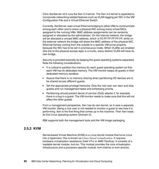 Citrix XenServer v5.5 runs the Xen 3.3 kernel. The Xen 4.0 kernel is expected to
               incorporate networking-related features such as VLAN tagging per NIC in the VM
               Configuration File and a Virtual Ethernet Switch.

               Currently, XenServer uses virtual Ethernet bridging to allow VMs to communicate
               among each other and to share a physical NIC among many virtual NICs,
               assigned to the running VMs. MAC address assignments can be randomly
               assigned or allocated by the administrator. On the internal network, the bridge
               will be allocated a unicast MAC address, which is FE:FF:FF:FF:FF:FF, while on
               the external network the bridge will share the MAC address of the physical NIC.
               Ethernet frames coming from the outside to a specific VM arrive properly
               because the NIC has to be set in promiscuous mode. When VLANs are enabled
               (the link to the physical access layer is a trunk), every distinct VLAN will have its
               own bridge.

               Security is provided basically by keeping the guest operating systems separated.
               Note the following considerations:
                  It is critical to partition the memory for each guest operating system so that
                  each VM has its dedicated memory. The VM monitor keeps all guests in their
                  dedicated memory sandbox.
                  Assure that there is no memory sharing when partitioning I/O devices are to
                  be shared across different guests.
                  Set the appropriate privilege hierarchy. Only the root user can start and stop
                  guests and run management tasks and scheduling priority.
                  Partitioning should prevent denial of service (DoS) attacks if, for example,
                  there is a bug in a guest. The VM monitor needs to make sure that this will not
                  affect the other guests.

               From a management perspective, Xen has its own kernel, so it uses a separate
               VM monitor. Being a root user is not needed to monitor a guest to see how it is
               performing. Xen is the first thing that comes up in the machine. Then Xen loads
               its first Linux operating system (Domain 0).

               IBM supports both the management tools and the VM image packaging.


2.5.2 KVM
               Kernel-based Virtual Machine (KVM) is a Linux kernel module that turns Linux
               into a hypervisor; this is known as Linux-based virtualization. It requires
               hardware virtualization assistance (Intel VT-x or AMD Pacifica). It consists of a
               loadable kernel module, kvm.ko. This module provides the core virtualization
               infrastructure and a processor-specific module, kvm-intel.ko or kvm-amd.ko.




80   IBM Data Center Networking: Planning for Virtualization and Cloud Computing
 