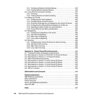 viii IBM PowerVM Virtualization Introduction and Configuration
5.2.1 Configuring Network Interface Backup . . . . . . . . . . . . . . . . . . . . . . 443
5.2.2 Testing Network Interface Backup . . . . . . . . . . . . . . . . . . . . . . . . . 444
5.3 Linux Ethernet connection bonding. . . . . . . . . . . . . . . . . . . . . . . . . . . . . 447
5.3.1 Overview . . . . . . . . . . . . . . . . . . . . . . . . . . . . . . . . . . . . . . . . . . . . . 447
5.3.2 Testing Ethernet connection bonding . . . . . . . . . . . . . . . . . . . . . . . 448
5.4 Setting up a VLAN. . . . . . . . . . . . . . . . . . . . . . . . . . . . . . . . . . . . . . . . . . 450
5.4.1 Configuring the client partitions. . . . . . . . . . . . . . . . . . . . . . . . . . . . 452
5.4.2 Configuring the Virtual I/O Server . . . . . . . . . . . . . . . . . . . . . . . . . . 454
5.4.3 Ensuring VLAN tags are not stripped on the Virtual I/O Server . . . 455
5.4.4 Configuring the Shared Ethernet Adapter for VLAN use. . . . . . . . . 456
5.4.5 Extending multiple VLANs into client partitions. . . . . . . . . . . . . . . . 457
5.4.6 Virtual Ethernet and SEA considerations . . . . . . . . . . . . . . . . . . . . 460
5.5 Multipathing. . . . . . . . . . . . . . . . . . . . . . . . . . . . . . . . . . . . . . . . . . . . . . . 461
5.5.1 Configuring multipathing in the server. . . . . . . . . . . . . . . . . . . . . . . 463
5.5.2 AIX client multipathing. . . . . . . . . . . . . . . . . . . . . . . . . . . . . . . . . . . 470
5.5.3 IBM i client multipathing . . . . . . . . . . . . . . . . . . . . . . . . . . . . . . . . . 476
5.5.4 Linux client multipathing . . . . . . . . . . . . . . . . . . . . . . . . . . . . . . . . . 489
5.6 Mirroring . . . . . . . . . . . . . . . . . . . . . . . . . . . . . . . . . . . . . . . . . . . . . . . . . 494
5.6.1 Configuring the Virtual I/O Server for client mirroring . . . . . . . . . . . 495
5.6.2 AIX client LVM mirroring . . . . . . . . . . . . . . . . . . . . . . . . . . . . . . . . . 500
5.6.3 IBM i client mirroring . . . . . . . . . . . . . . . . . . . . . . . . . . . . . . . . . . . . 504
5.6.4 Linux client mirroring . . . . . . . . . . . . . . . . . . . . . . . . . . . . . . . . . . . . 528
Appendix A. Recent PowerVM enhancements . . . . . . . . . . . . . . . . . . . . . 533
A.1 Tracking the latest virtualization enhancements . . . . . . . . . . . . . . . . . . . 534
A.2 New features in Version 2.2 FP24-SP1 of Virtual I/O Server . . . . . . . . . 534
A.3 New features in Version 2.1 of Virtual I/O Server . . . . . . . . . . . . . . . . . . 536
A.4 Other PowerVM enhancements . . . . . . . . . . . . . . . . . . . . . . . . . . . . . . . 537
A.5 New features in Version 1.5 of the Virtual I/O Server . . . . . . . . . . . . . . . 537
A.6 New features in Version 1.4 of the Virtual I/O Server . . . . . . . . . . . . . . . 542
A.7 New features in Version 1.3 of the Virtual I/O Server . . . . . . . . . . . . . . . 542
A.8 New features in Version 1.2 of the Virtual I/O Server . . . . . . . . . . . . . . . 547
A.9 IVM V1.5 content . . . . . . . . . . . . . . . . . . . . . . . . . . . . . . . . . . . . . . . . . . 548
Abbreviations and acronyms . . . . . . . . . . . . . . . . . . . . . . . . . . . . . . . . . . . 549
Related publications . . . . . . . . . . . . . . . . . . . . . . . . . . . . . . . . . . . . . . . . . . 553
IBM Redbooks publications . . . . . . . . . . . . . . . . . . . . . . . . . . . . . . . . . . . . . . 553
Other publications . . . . . . . . . . . . . . . . . . . . . . . . . . . . . . . . . . . . . . . . . . . . . 554
Online resources . . . . . . . . . . . . . . . . . . . . . . . . . . . . . . . . . . . . . . . . . . . . . . 554
How to get Redbooks publications . . . . . . . . . . . . . . . . . . . . . . . . . . . . . . . . . 556
Help from IBM . . . . . . . . . . . . . . . . . . . . . . . . . . . . . . . . . . . . . . . . . . . . . . . . 556
Index . . . . . . . . . . . . . . . . . . . . . . . . . . . . . . . . . . . . . . . . . . . . . . . . . . . . . . . 557
 