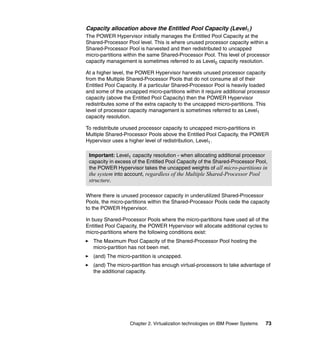 Chapter 2. Virtualization technologies on IBM Power Systems 73
Capacity allocation above the Entitled Pool Capacity (Level1)
The POWER Hypervisor initially manages the Entitled Pool Capacity at the
Shared-Processor Pool level. This is where unused processor capacity within a
Shared-Processor Pool is harvested and then redistributed to uncapped
micro-partitions within the same Shared-Processor Pool. This level of processor
capacity management is sometimes referred to as Level0 capacity resolution.
At a higher level, the POWER Hypervisor harvests unused processor capacity
from the Multiple Shared-Processor Pools that do not consume all of their
Entitled Pool Capacity. If a particular Shared-Processor Pool is heavily loaded
and some of the uncapped micro-partitions within it require additional processor
capacity (above the Entitled Pool Capacity) then the POWER Hypervisor
redistributes some of the extra capacity to the uncapped micro-partitions. This
level of processor capacity management is sometimes referred to as Level1
capacity resolution.
To redistribute unused processor capacity to uncapped micro-partitions in
Multiple Shared-Processor Pools above the Entitled Pool Capacity, the POWER
Hypervisor uses a higher level of redistribution, Level1.
Where there is unused processor capacity in underutilized Shared-Processor
Pools, the micro-partitions within the Shared-Processor Pools cede the capacity
to the POWER Hypervisor.
In busy Shared-Processor Pools where the micro-partitions have used all of the
Entitled Pool Capacity, the POWER Hypervisor will allocate additional cycles to
micro-partitions where the following conditions exist:
The Maximum Pool Capacity of the Shared-Processor Pool hosting the
micro-partition has not been met.
(and) The micro-partition is uncapped.
(and) The micro-partition has enough virtual-processors to take advantage of
the additional capacity.
Important: Level1 capacity resolution - when allocating additional processor
capacity in excess of the Entitled Pool Capacity of the Shared-Processor Pool,
the POWER Hypervisor takes the uncapped weights of all micro-partitions in
the system into account, regardless of the Multiple Shared-Processor Pool
structure.
 