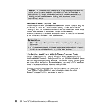 76 IBM PowerVM Virtualization Introduction and Configuration
Deleting a Shared-Processor Pool
Shared-Processor Pools cannot be deleted from the system. However, they are
deactivated by setting the Maximum Pool Capacity and the Reserved Pool
Capacity to zero. The Shared-Processor Pool will still exist but will not be active.
Use the HMC interface to deactivate a Shared-Processor Pool. A
Shared-Processor Pool cannot be deactivated unless all micro-partitions hosted
by the Shared-Processor Pool have been removed.
Live Partition Mobility and Multiple Shared-Processor Pools
A micro-partition can leave a Shared-Processor Pool due to PowerVM Live
Partition Mobility. Similarly, a micro-partition can join a Shared-Processor Pool in
the same way. When performing PowerVM Live Partition Mobility, you are given
the opportunity to designate a destination Shared-Processor Pool on the target
server to receive and host the migrating micro-partition.
Because several simultaneous micro-partition migrations are supported by
PowerVM Live Partition Mobility, it is conceivable to migrate the entire
Shared-Processor Pool from one server to another.
Capacity: The Maximum Pool Capacity must be equal to or greater than the
Entitled Pool Capacity in a Shared-Processor Pool. If the movement of a
micro-partition to a target Shared-Processor Pool pushes the Entitled Pool
Capacity past the Maximum Pool Capacity, then movement of the
micro-partition will fail.
Considerations:
1. Shared-Processor Pools cannot be deleted from the system—they are
deactivated.
2. A Shared-Processor Pool cannot be deactivated unless all micro-partitions
hosted by the Shared-Processor Pool have been removed.
 
