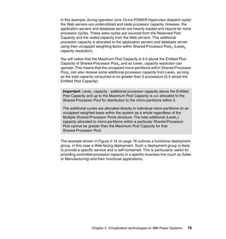 Chapter 2. Virtualization technologies on IBM Power Systems 79
In this example, during operation (one 10-ms POWER Hypervisor dispatch cycle)
the Web servers are underutilized and cede processor capacity. However, the
application servers and database server are heavily loaded and require far more
processor cycles. These extra cycles are sourced from the Reserved Pool
Capacity and the ceded capacity from the Web servers. This additional
processor capacity is allocated to the application servers and database server
using their uncapped weighting factor within Shared-Processor Pooln (Level0
capacity resolution).
You will notice that the Maximum Pool Capacity is 0.5 above the Entitled Pool
Capacity of Shared-Processor Pooln and so Level1 capacity resolution can
operate. This means that the uncapped micro-partitions within Shared-Processor
Pooln can also receive some additional processor capacity from Level1 as long
as the total capacity consumed is no greater than 5 processors (0.5 above the
Entitled Pool Capacity).
The example shown in Figure 2-18 on page 78 outlines a functional deployment
group, in this case a Web-facing deployment. Such a deployment group is likely
to provide a specific service and is self-contained. This is particularly useful for
providing controlled processor capacity to a specific business line (such as Sales
or Manufacturing) and their functional applications.
Important: Level1 capacity - additional processor capacity above the Entitled
Pool Capacity and up to the Maximum Pool Capacity is not allocated to the
Shared-Processor Pool for distribution to the micro-partitions within it.
The additional cycles are allocated directly to individual micro-partitions on an
uncapped weighted basis within the system as a whole regardless of the
Multiple Shared-Processor Pools structure. The total additional (Level1)
capacity allocated to micro-partitions within a particular Shared-Processor
Pool cannot be greater than the Maximum Pool Capacity for that
Shared-Processor Pool.
 