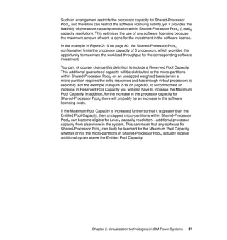 Chapter 2. Virtualization technologies on IBM Power Systems 81
Such an arrangement restricts the processor capacity for Shared-Processor
Pooln and therefore can restrict the software licensing liability, yet it provides the
flexibility of processor capacity resolution within Shared-Processor Pooln (Level0
capacity resolution). This optimizes the use of any software licensing because
the maximum amount of work is done for the investment in the software license.
In the example in Figure 2-19 on page 80, the Shared-Processor Pooln
configuration limits the processor capacity of 6 processors, which provides the
opportunity to maximize the workload throughput for the corresponding software
investment.
You can, of course, change this definition to include a Reserved Pool Capacity.
This additional guaranteed capacity will be distributed to the micro-partitions
within Shared-Processor Pooln on an uncapped weighted basis (when a
micro-partition requires the extra resources and has enough virtual processors to
exploit it). For the example in Figure 2-19 on page 80, to accommodate an
increase in Reserved Pool Capacity you will also have to increase the Maximum
Pool Capacity. In addition, for the increase in the processor capacity for
Shared-Processor Pooln there will probably be an increase in the software
licensing costs.
If the Maximum Pool Capacity is increased further so that it is greater than the
Entitled Pool Capacity, then uncapped micro-partitions within Shared-Processor
Pooln can become eligible for Level1 capacity resolution—additional processor
capacity from elsewhere in the system. This can mean that any software for
Shared-Processor Pooln can likely be licensed for the Maximum Pool Capacity
whether or not the micro-partitions in Shared-Processor Pooln actually receive
additional cycles above the Entitled Pool Capacity.
 