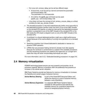 84 IBM PowerVM Virtualization Introduction and Configuration
– For Linux smt_snooze_delay can be set two different ways:
• At boot time, it can be set by a kernel command line parameter:
smt-snooze-delay=100.
The parameter is in microseconds.
• At runtime, the ppc64_cpu command can be used:
ppc64_cpu --smt-snooze-delay=100
– Linux does not have the concept of smt_tertiary_snooze_delay or a direct
corollary for ded_cpu_donate_thresh.
The donated processor is returned instantaneously (within micro-seconds) to
the dedicated processor partition when the timer of one of the SMT threads
on the donated CPU expires, an external interrupt for the dedicated processor
partition is presented to one of the SMT threads of the donated CPU or the
OS needs the CPU back to dispatch work on one of the SMT threads of the
donated CPU.
A workload in a shared dedicated partition might see a slight performance
impact because of the cache-effects of running micro-partitions on a donated
CPU.
Switching a partition from shared dedicated to dedicated or reverse is a
dynamic LPAR operation.
LPARs that use processor folding will tend to donate more idle capacity
because the workload is constrained to a subset of the available processors
and the remaining processors are ceded to the hypervisor on a longer term
basis than they are when snooze-delay techniques are used.
For more information, see 3.3.2, “Dedicated donating processors” on page 310.
2.4 Memory virtualization
POWER technology-based servers are very powerful and provide a lot of
processor capacity. Memory is therefore often the bottleneck that prevents an
increase in the overall server utilization.
IBM Power Systems provide two features for memory virtualization to increase
the flexibility and overall usage of physical memory:
Active Memory Sharing Is part of the PowerVM Enterprise Edition and
allows the sharing of a pool of physical memory
between a set of partitions.
Active Memory Expansion Is a separate IBM Power Systems feature
available for AIX partitions that extends the
available memory for a partitions beyond the
amount of assigned physical memory.
 