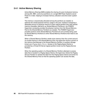 86 IBM PowerVM Virtualization Introduction and Configuration
2.4.1 Active Memory Sharing
Active Memory Sharing (AMS) enables the sharing of a pool of physical memory
among AIX, IBM i, and Linux partitions on a single IBM Power Systems server
Power 6 or later, helping to increase memory utilization and drive down system
costs.
The memory is dynamically allocated among the partitions as needed, to
optimize the overall physical memory usage in the pool. Instead of assigning a
dedicated amount of physical memory to each logical partition that uses shared
memory (hereafter referred to as Shared Memory Partitions), the POWER
Hypervisor constantly provides the physical memory from the Shared Memory
Pool to the Shared Memory Partitions as needed. The POWER Hypervisor
provides portions of the Shared Memory Pool that are not currently being used
by Shared Memory Partitions to other Shared Memory Partitions that need to use
the memory.
When a Shared Memory Partition needs more memory than the current amount
of unused memory in the Shared Memory Pool, the hypervisor stores a portion of
the memory that belongs to the Shared Memory Partition in auxiliary storage
known as a Paging Space Device. Access to the Paging Space Device is
provided by a Virtual I/O Server logical partition known as the Paging Service
Partition.
When the operating system of a Shared Memory Partition attempts to access
data that is located in a Paging Space Device, the hypervisor directs the Paging
Service Partition to retrieve the data from the Paging Space Device and write it to
the Shared Memory Pool so that the operating system can access the data.
 