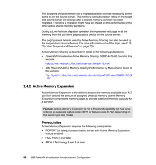 88 IBM PowerVM Virtualization Introduction and Configuration
The assigned physical memory for a migrated partition will not necessarily be the
same as on the source server. The memory oversubscription ratios on the target
and source server will change after a shared memory partition has been
migrated. Therefore a migration might have an impact on the performance of the
other active shared memory partitions.
During a Live Partition Migration operation the Hypervisor will page in all the
memory from the partitions paging space device on the source server.
The paging space devices used by Active Memory Sharing can also be used by
the suspend and resume feature. For more information about this topic, see 2.16,
“Partition Suspend and Resume” on page 205.
Active Memory Sharing is described in detail in the following publications:
PowerVM Virtualization Active Memory Sharing, REDP-4470-00, found at this
website:
http://www.redbooks.ibm.com/abstracts/redp4470.html
IBM PowerVM Active Memory Sharing Performance, by Mala Anand, found at
this website:
ftp://public.dhe.ibm.com/common/ssi/ecm/en/pow03017usen/POW03017USEN
.PDF
2.4.2 Active Memory Expansion
Active Memory Expansion is the ability to expand the memory available to an AIX
partition beyond the amount of assigned physical memory. Active Memory
Expansion compresses memory pages to provide additional memory capacity for
a partition.
Prerequisites
Active Memory Expansion requires the following prerequisites:
POWER7 (or later) processor based server with Active Memory Expansion
feature enabled
HMC V7R7.1.0 or later
AIX 6.1 Technology Level 6 or later
Feature: Active Memory Expansion is not a PowerVM capability but has to be
ordered as separate feature code #4971 or feature code #4792, depending on
the server type and model.
 