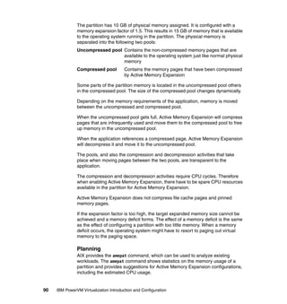 90 IBM PowerVM Virtualization Introduction and Configuration
The partition has 10 GB of physical memory assigned. It is configured with a
memory expansion factor of 1.5. This results in 15 GB of memory that is available
to the operating system running in the partition. The physical memory is
separated into the following two pools:
Uncompressed pool Contains the non-compressed memory pages that are
available to the operating system just like normal physical
memory
Compressed pool Contains the memory pages that have been compressed
by Active Memory Expansion
Some parts of the partition memory is located in the uncompressed pool others
in the compressed pool. The size of the compressed pool changes dynamically.
Depending on the memory requirements of the application, memory is moved
between the uncompressed and compressed pool.
When the uncompressed pool gets full, Active Memory Expansion will compress
pages that are infrequently used and move them to the compressed pool to free
up memory in the uncompressed pool.
When the application references a compressed page, Active Memory Expansion
will decompress it and move it to the uncompressed pool.
The pools, and also the compression and decompression activities that take
place when moving pages between the two pools, are transparent to the
application.
The compression and decompression activities require CPU cycles. Therefore
when enabling Active Memory Expansion, there have to be spare CPU resources
available in the partition for Active Memory Expansion.
Active Memory Expansion does not compress file cache pages and pinned
memory pages.
If the expansion factor is too high, the target expanded memory size cannot be
achieved and a memory deficit forms. The effect of a memory deficit is the same
as the effect of configuring a partition with too little memory. When a memory
deficit occurs, the operating system might have to resort to paging out virtual
memory to the paging space.
Planning
AIX provides the amepat command, which can be used to analyze existing
workloads. The amepat command shows statistics on the memory usage of a
partition and provides suggestions for Active Memory Expansion configurations,
including the estimated CPU usage.
 