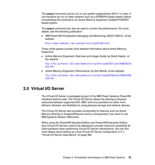 Chapter 2. Virtualization technologies on IBM Power Systems 91
The amepat command can be run on any system supported by AIX 6.1 or later. It
can therefore be run on older systems such as a POWER4 based system before
consolidating the workload to an Active Memory Expansion enabled POWER7
based system.
The amepat command can also be used to monitor the performance. For more
details, see the following publication:
IBM PowerVM Virtualization Managing and Monitoring, SG24-7590-01, at the
website:
http://www.redbooks.ibm.com/abstracts/sg247590.html
These white papers provide more detailed information about Active Memory
Expansion:
Active Memory Expansion Overview and Usage Guide, by David Hepkin, at
the website:
ftp://ftp.software.ibm.com/common/ssi/sa/wh/n/pow03037usen/POW03037U
SEN.PDF
Active Memory Expansion Performance, by Dirk Michel, at the website:
ftp://ftp.software.ibm.com/common/ssi/sa/wh/n/pow03038usen/POW03038U
SEN.PDF
2.5 Virtual I/O Server
The Virtual I/O Server is packaged as part of the IBM Power Systems PowerVM
hardware feature code. The Virtual I/O Server allows the sharing of physical
resources between supported AIX, IBM i and Linux partitions to allow more
efficient utilization and flexibility for using physical storage and network devices.
The Virtual I/O Server also provides functionality for features such as Active
Memory Sharing or Suspend/Resume and is a prerequisite if you want to use
IBM Systems Director VMControl.
When using the PowerVM Standard Edition and PowerVM Enterprise Edition,
dual Virtual I/O Servers need to be deployed to provide maximum availability for
client partitions when performing Virtual I/O Server maintenance. You can find
more details about setting up a dual Virtual I/O Server configuration in 4.1,
“Virtual I/O Server redundancy” on page 380.
 