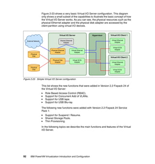 92 IBM PowerVM Virtualization Introduction and Configuration
Figure 2-23 shows a very basic Virtual I/O Server configuration. This diagram
only shows a small subset of the capabilities to illustrate the basic concept of how
the Virtual I/O Server works. As you can see, the physical resources such as the
physical Ethernet adapter and the physical disk adapter are accessed by the
client partition using virtual I/O devices.
Figure 2-23 Simple Virtual I/O Server configuration
This list shows the new functions that were added in Version 2.2 Fixpack 24 of
the Virtual I/O Server:
Role Based Access Control (RBAC).
Support for Concurrent Add of VLANs.
Support for USB tape.
Support for USB Blu-ray.
The following new functions were added with Version 2.2 Fixpack 24 Service
Pack 1:
Support for Suspend / Resume.
Shared Storage Pools.
Thin Provisioning.
In the following topics we describe the main functions and features of the Virtual
I/O Server.
Virtual I/O Server Hypervisor
Shared Ethernet
Adapter
Physical Ethernet
Adapter
Physical Disk
Adapter
Virtual I/O Client 1
Virtual Ethernet
Adapter
Virtual SCSI
Adapter
Virtual I/O Client 2
Virtual Ethernet
Adapter
Virtual SCSI
Adapter
Virtual Ethernet
Adapter
Virtual SCSI
Adapter
Physical
Disk
Physical
Disk
External Network
 