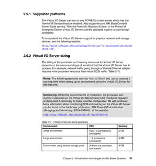 Chapter 2. Virtualization technologies on IBM Power Systems 93
2.5.1 Supported platforms
The Virtual I/O Server can run on any POWER5 or later server which has the
PowerVM Standard feature enabled. Also supported are IBM BladeCenter®
Power Blade servers. With the PowerVM Standard Edition or the PowerVM
Enterprise Edition Virtual I/O Servers can be deployed in pairs to provide high
availability.
To understand the Virtual I/O Server support for physical network and storage
devices, see the following website:
http://www14.software.ibm.com/webapp/set2/sas/f/vios/documentation/data
sheet.html
2.5.2 Virtual I/O Server sizing
The sizing of the processor and memory resources for Virtual I/O Server
depends on the amount and type of workload that the Virtual I/O Server has to
process. For example, network traffic going through a Shared Ethernet adapter
requires more processor resource than virtual SCSI traffic (Table 2-7).
Table 2-7 Virtual I/O Server sizing examples
Rules: The following examples are only rules of thumb and can be used as a
starting point when setting up an environment using the Virtual I/O Server for
the first time.
Monitoring: When the environment is in production, the processor and
memory resources on the Virtual I/O Server have to be monitored regularly
and adjusted if necessary to make sure the configuration fits with workload.
More information about monitoring CPU and memory on the Virtual I/O Server
can be found in the Redbooks publication, IBM PowerVM Virtualization
Managing and Monitoring, SG24-7590-01, at this website:
http://www.redbooks.ibm.com/abstracts/sg247590.html
Environment CPU Memory
Small environment 0.25 - 0.5 processors
(uncapped)
2 GB
Large environment 1 -2 processors
(uncapped)
4 GB
Environment using shared storage pools At least one processor
(uncapped)
4 GB
 