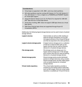 Chapter 2. Virtualization technologies on IBM Power Systems 95
Additionally, the following logical storage devices can be used to back virtualized
storage devices:
Logical volumes Internal disks as well as LUNs residing on
external storage subsystems can be split
into logical volumes on the Virtual I/O Server
and then be exported to the client partitions.
Logical volume storage pools A logical volume storage pool is a collection
of internal or external disks split up into
logical volumes that are used as backing
devices for virtualized storage devices.
File storage pools File storage pools are always part of a
logical volume storage pool. A file storage
pool contains files that are used as backing
devices for virtualized storage devices.
Shared storage pools Shared storage pools provide distributed
access to storage resources using a cluster.
Shared storage pools use files called logical
units as backup devices for virtualized
storage devices.
Virtual media repository The virtual media repository provides a
container for file backed optical media files
such as ISO images. Only one virtual media
repository is available per Virtual I/O Server.
Considerations:
Virtual tape is supported in AIX, IBM i, and Linux client partitions.
AIX client partitions must be running AIX Version 5.3 TL9, AIX Version 6.1
TL2, AIX Version 7.1 TL0, or higher on a POWER6 and POWER7 System
for virtual tape support.
Virtual I/O Server Version 2.2.0.10, Fix Pack 24 is required for USB 320
DAT Tape drive as a virtual tape device.
At the time of writing, IBM i does not support USB tape drives as a virtual
tape device.
SAN Fibre Channel tape drives are supported through N-port ID
virtualization (NPIV).
 